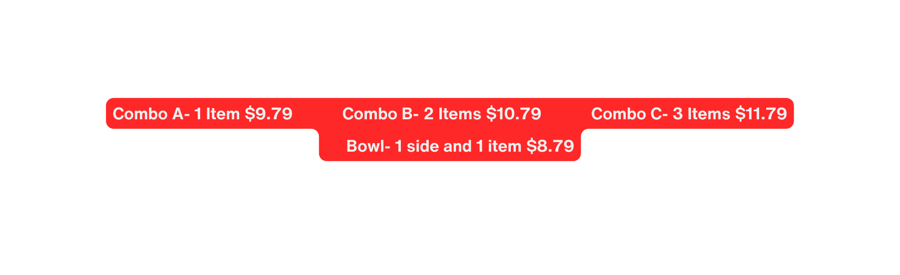 Combo A 1 Item 9 79 Combo B 2 Items 10 79 Combo C 3 Items 11 79 Bowl 1 side and 1 item 8 79